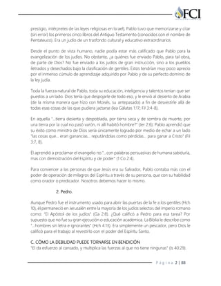 P á g i n a 2 | 88
prestigio, intérpretes de las leyes religiosas en Israel), Pablo tuvo que memorizarse y citar
(sin error) los primeros cinco libros del Antiguo Testamento (conocidos con el nombre de
Pentateuco). Era un judío de un trasfondo cultural y educativo extraordinarios.
Desde el punto de vista humano, nadie podía estar más calificado que Pablo para la
evangelización de los judíos. No obstante, ¿a quiénes fue enviado Pablo, para tal obra,
de parte de Dios? No fue enviado a los judíos de gran instrucción, sino a los pueblos
iletrados y desechados bajo la clasificación de gentiles. Estos tendrían muy poco aprecio
por el inmenso cúmulo de aprendizaje adquirido por Pablo y de su perfecto dominio de
la ley judía.
Toda la fuerza natural de Pablo, toda su educación, inteligencia y talentos tenían que ser
puestos a un lado. Dios tenía que despojarle de todo eso, y le envió al desierto de Arabia
(de la misma manera que hizo con Moisés, su antepasado) a fin de desvestirle allá de
todas esas cosas de las que pudiera jactarse (lea Gálatas 1:17; Fil 3:4-8).
En aquella "…tierra desierta y despoblada, por tierra seca y de sombra de muerte, por
una tierra por la cual no pasó varón, ni allí habitó hombre?" (Jer 2:6). Pablo aprendió que
su éxito como ministro de Dios sería únicamente logrado por medio de echar a un lado
"las cosas que… eran ganancias… reputándolas como pérdidas… para ganar a Cristo" (Fil
3:7, 8).
Él aprendió a proclamar el evangelio no "…con palabras persuasivas de humana sabiduría,
mas con demostración del Espíritu y de poder" (1 Co 2:4).
Para convencer a las personas de que Jesús era su Salvador, Pablo contaba más con el
poder de operación de milagros del Espíritu a través de su persona, que con su habilidad
como orador o predicador. Nosotros debemos hacer lo mismo.
2. Pedro.
Aunque Pedro fue el instrumento usado para abrir las puertas de la fe a los gentiles (Hch
10), él permaneció en Jerusalén entre la mayoría de los judíos selectos del imperio romano
como: "El Apóstol de los judíos" (Ga 2:8). ¿Qué calificó a Pedro para esa tarea? Por
supuesto que no fue su gran ejecución o educación académica. La Biblia le describe como
"...hombres sin letra e ignorantes" (Hch 4:13). Era simplemente un pescador, pero Dios le
calificó para el trabajo al revestirlo con el poder del Espíritu Santo.
C. CÓMO LA DEBILIDAD PUEDE TORNARSE EN BENDICIÓN
"El da esfuerzo al cansado, y multiplica las fuerzas al que no tiene ningunas" (Is 40:29).
 