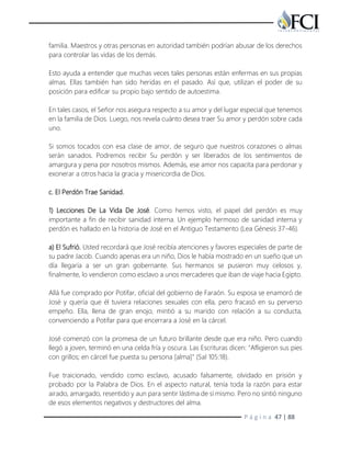 P á g i n a 47 | 88
familia. Maestros y otras personas en autoridad también podrían abusar de los derechos
para controlar las vidas de los demás.
Esto ayuda a entender que muchas veces tales personas están enfermas en sus propias
almas. Ellas también han sido heridas en el pasado. Así que, utilizan el poder de su
posición para edificar su propio bajo sentido de autoestima.
En tales casos, el Señor nos asegura respecto a su amor y del lugar especial que tenemos
en la familia de Dios. Luego, nos revela cuánto desea traer Su amor y perdón sobre cada
uno.
Si somos tocados con esa clase de amor, de seguro que nuestros corazones o almas
serán sanados. Podremos recibir Su perdón y ser liberados de los sentimientos de
amargura y pena por nosotros mismos. Además, ese amor nos capacita para perdonar y
exonerar a otros hacia la gracia y misericordia de Dios.
c. El Perdón Trae Sanidad.
1) Lecciones De La Vida De José. Como hemos visto, el papel del perdón es muy
importante a fin de recibir sanidad interna. Un ejemplo hermoso de sanidad interna y
perdón es hallado en la historia de José en el Antiguo Testamento (Lea Génesis 37-46).
a) El Sufrió. Usted recordará que José recibía atenciones y favores especiales de parte de
su padre Jacob. Cuando apenas era un niño, Dios le había mostrado en un sueño que un
día llegaría a ser un gran gobernante. Sus hermanos se pusieron muy celosos y,
finalmente, lo vendieron como esclavo a unos mercaderes que iban de viaje hacia Egipto.
Allá fue comprado por Potifar, oficial del gobierno de Faraón. Su esposa se enamoró de
José y quería que él tuviera relaciones sexuales con ella, pero fracasó en su perverso
empeño. Ella, llena de gran enojo, mintió a su marido con relación a su conducta,
convenciendo a Potifar para que encerrara a José en la cárcel.
José comenzó con la promesa de un futuro brillante desde que era niño. Pero cuando
llegó a joven, terminó en una celda fría y oscura. Las Escrituras dicen: "Afligieron sus pies
con grillos; en cárcel fue puesta su persona [alma]" (Sal 105:18).
Fue traicionado, vendido como esclavo, acusado falsamente, olvidado en prisión y
probado por la Palabra de Dios. En el aspecto natural, tenía toda la razón para estar
airado, amargado, resentido y aun para sentir lástima de sí mismo. Pero no sintió ninguno
de esos elementos negativos y destructores del alma.
 