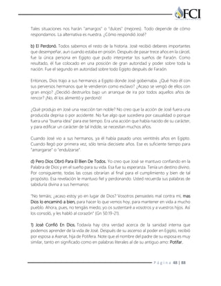 P á g i n a 48 | 88
Tales situaciones nos harán "amargos" o "dulces" (mejores). Todo depende de cómo
respondamos. La alternativa es nuestra. ¿Cómo respondió José?
b) El Perdonó. Todos sabemos el resto de la historia. José recibió deberes importantes
que desempeñar, aun cuando estaba en prisión. Después de pasar trece años en la cárcel,
fue la única persona en Egipto que pudo interpretar los sueños de Faraón. Como
resultado, él fue colocado en una posición de gran autoridad y poder sobre toda la
nación. Fue el segundo en autoridad sobre todo Egipto después de Faraón.
Entonces, Dios trajo a sus hermanos a Egipto donde José gobernaba. ¿Qué hizo él con
sus perversos hermanos que le vendieron como esclavo? ¿Acaso se vengó de ellos con
gran enojo? ¿Decidió destruirlos bajo un arranque de ira por todos aquellos años de
rencor? ¡No, él los alimentó y perdonó!
¿Qué produjo en José una reacción tan noble? No creo que la acción de José fuera una
producida deprisa o por accidente. No fue algo que sucediera por casualidad o porque
fuera una "buena idea" para ese tiempo. Era una acción que había nacido de su carácter,
y para edificar un carácter de tal índole, se necesitan muchos años.
Cuando José vio a sus hermanos, ya él había pasado unos veintitrés años en Egipto.
Cuando llegó por primera vez, sólo tenía diecisiete años. Ese es suficiente tiempo para
"amargarse" o "endulzarse".
d) Pero Dios Obró Para El Bien De Todos. Yo creo que José se mantuvo confiando en la
Palabra de Dios y en el sueño para su vida. Esa fue su esperanza. Tenía un destino divino.
Por consiguiente, todas las cosas obrarían al final para el cumplimiento y bien de tal
propósito. Esa revelación le mantuvo fiel y perdonando. Usted recuerda sus palabras de
sabiduría divina a sus hermanos:
"No temáis; ¿acaso estoy yo en lugar de Dios? Vosotros pensasteis mal contra mí, mas
Dios lo encaminó a bien, para hacer lo que vemos hoy, para mantener en vida a mucho
pueblo. Ahora, pues, no tengáis miedo; yo os sustentaré a vosotros y a vuestros hijos. Así
los consoló, y les habló al corazón" (Gn 50:19-21).
1) José Confió En Dios. Todavía hay otra verdad acerca de la sanidad interna que
podemos aprender de la vida de José. Después de su ascenso al poder en Egipto, recibió
por esposa a Asenat, hija de Potifera. Note que el nombre del padre de su esposa es muy
similar, tanto en significado como en palabras literales al de su antiguo amo: Potifar.
 