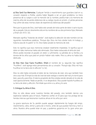 P á g i n a 49 | 88
a) Dios Sanó Sus Memorias. Cualquier herida o resentimiento que guardara José en su
corazón respecto a Potifar, podría haber llegado a ser un gran problema. La mera
presencia de su suegro o aún la mención de su nombre, podría traer a la memoria de
José los años de recuerdos dolorosos de su castigo injusto en prisión. ¡Cuántas personas
hoy sufren de estas mismas clases de experiencias dolorosas del pasado!
Pero por la gracia de Dios, José había sido sanado de toda suerte de dolor cruel e injusto
de su pasado. Esto es claramente visto en los nombres de sus dos primeros hijos, Manasés
y Efraín (Gn 41:51, 52).
Manasés significa "tratando de olvidar". José explica la selección de este nombre con las
siguientes maravillosas palabras: "Porque dijo: Dios me hizo olvidar todo mi trabajo, y
toda la casa de mi padre" (v 51). Dios había sanado la memoria de José.
Esto no significa que esas memorias estaban totalmente impedidas. Sí significa que el
dolor en tales memorias había sido eliminado. Dios había restaurado el alma de José.
Ahora podía recordar el pasado sin dolor o sufrimiento. La pérdida de su familia y la
dureza de los años que pasó en prisión habían sido reales. Pero su alma no había sido
destruida.
b) Dios Hizo Que Fuera Fructífero. Efraín: el nombre de su segundo hijo significa
"fructífero". José agrega estos pensamientos de su corazón: "Porque dijo: Dios me hizo
fructificar en la tierra de mi aflicción" (v 52).
Dios no sólo había removido el dolor de las memorias de José, sino que también hizo
otra cosa más: Él limpió la vida de José de todo vestigio o evento del mal y lo tornó para
bien, para él y para Dios. El eterno propósito de Dios estaba siendo obrado en la vida de
José oportunamente. Nada se perdió, ni se desperdició. Dios puede hacerle fructífero en
su tierra de dolor y aflicción. Permítale que entre a su alma y le sane.
5. Entregue Su Alma A Dios.
Dios no sólo desea sanar nuestras heridas del pasado, sino también darnos una
esperanza radiante para el futuro. Podemos confiar en Él para que nos proteja de las
heridas internas que lesionarían nuestras almas en los años por venir.
La gracia oportuna de Su perdón puede apagar rápidamente los fuegos del enojo,
resentimiento, celos, temor y pena de sí mismo, antes de que puedan herirnos y herir a
otros. Nuestra alma puede estar en paz, y podemos gozarnos en Su gran amor por
 