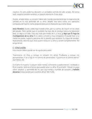P á g i n a 50 | 88
nosotros. En esto podemos descubrir un verdadero sentido de valor propio. Así como
José, nosotros también tenemos un destino eterno en Cristo Jesús.
Quizás, amado lector, su corazón habrá sido movido grandemente por la esperanza de
sanidad en lo más profundo de su alma. Acepte esta obra como una operación
compasiva del Espíritu Santo preparándole para la liberación que tanto desea.
Jesús Revelará. Quizás usted haya tratado antes, por su cuenta, de inquirir en las cosas
del pasado. Pero siendo que el resultado fue que ello le condujo hacia una depresión
peor, lo dejó a un lado. Esta vez, trate por medio de ir a Jesús, y deje que Él haga las
investigaciones de su alma. Él es sabio y amante y muy compasivo. Él puede traer a su
mente las partes, lugares y personas de su pasado que necesitan Su toque de sanidad.
Nuevamente, decimos que Jesús quiere restaurar su alma y sanarle completamente. No
tenga temor.
C. CONCLUSIÓN
Esta oración bíblica puede ser de ayuda para usted:
"Examíname, oh Dios, y conoce mi corazón [mi alma]; Pruébame y conoce mis
pensamientos; Y ve si hay en mí camino de perversidad, Y guíame en el camino eterno"
(Sal 139:23, 24).
Si el Señor le muestra "cualquier dolor mental, sufrimiento o padecimiento", revéleselo a
Él en oración. Jesús es el único que puede sanar su alma. Él prometió: "Llevad mi yugo
sobre vosotros, y aprended de mí, que soy manso y humilde de corazón; y hallaréis
descanso [restauración] para vuestras almas" (Mt 11:29).
 