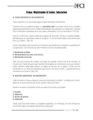P á g i n a 51 | 88
Tema: Ministrando Al Señor: Adoración
A. TODO CREYENTE ES UN SACERDOTE.
Todo creyente es un sacerdote según el plan del Nuevo Testamento.
"Vosotros Sois un pueblo escogido, un sacerdocio real, una nación santa. Sois un pueblo
especial que pertenece a Dios. Habéis sido elegidos para declarar Sus alabanzas – porque
Él os ha llamado sacándoos de la oscuridad y llevándoos a Su luz maravillosa" (1 P 2:9).
Este es un hermoso cuadro verbal de la Iglesia de Jesucristo. Somos un pueblo elegido,
llamado para ser sacerdotes reales en la Iglesia. "Y nos ha hecho reyes y sacerdotes para
Dios y su Padre…" (Ap 1:6).
Como "sacerdocio real" tenemos un ministerio sacerdotal que es amplio y maravilloso en
su operación. Las funciones de este ministerio son de naturaleza triple:
1. Ministrando al Señor.
2. Ministrándonos los unos a los otros y
3. Ministrando al mundo.
Sólo hay una manera de cumplir una tarea tan grande como lo es la de ministrar al
mundo, por medio de que cada miembro de la Iglesia se convierta en uno que ministre.
Cada miembro debe desempeñar un papel de servicio en la Iglesia. "Cristo nos ha
convertido en un reino de sacerdotes para servir a Su Dios y Padre… y gobernaremos y
reinaremos en la tierra" (Ap 5:10).
B. NUESTRO MINISTERIO EN ADORACIÓN.
Todo ministerio cristiano debería comenzar ministrando al Señor. "La Adoración a Dios"
debe ser el manantial del que brote nuestra "obra para Dios".
Nuestro ministerio sacerdotal a Dios envuelve 4 funciones principales:
1. Oración.
2. Alabanza.
3. Acción de gracias.
4. Adoración.
Todas estas funciones tienen un propósito específico. Sin embargo, en este artículo las
reuniremos bajo el encabezar general de "adoración".
 