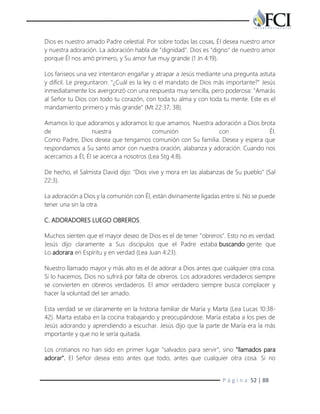 P á g i n a 52 | 88
Dios es nuestro amado Padre celestial. Por sobre todas las cosas, Él desea nuestro amor
y nuestra adoración. La adoración habla de "dignidad". Dios es "digno" de nuestro amor
porque Él nos amó primero, y Su amor fue muy grande (1 Jn 4:19).
Los fariseos una vez intentaron engañar y atrapar a Jesús mediante una pregunta astuta
y difícil. Le preguntaron: "¿Cuál es la ley o el mandato de Dios más importante?" Jesús
inmediatamente los avergonzó con una respuesta muy sencilla, pero poderosa: "Amarás
al Señor tu Dios con todo tu corazón, con toda tu alma y con toda tu mente. Este es el
mandamiento primero y más grande" (Mt 22:37, 38).
Amamos lo que adoramos y adoramos lo que amamos. Nuestra adoración a Dios brota
de nuestra comunión con Él.
Como Padre, Dios desea que tengamos comunión con Su familia. Desea y espera que
respondamos a Su santo amor con nuestra oración, alabanza y adoración. Cuando nos
acercamos a Él, Él se acerca a nosotros (Lea Stg 4:8).
De hecho, el Salmista David dijo: "Dios vive y mora en las alabanzas de Su pueblo" (Sal
22:3).
La adoración a Dios y la comunión con Él, están divinamente ligadas entre sí. No se puede
tener una sin la otra.
C. ADORADORES LUEGO OBREROS.
Muchos sienten que el mayor deseo de Dios es el de tener "obreros". Esto no es verdad.
Jesús dijo claramente a Sus discípulos que el Padre estaba buscando gente que
Lo adorara en Espíritu y en verdad (Lea Juan 4:23).
Nuestro llamado mayor y más alto es el de adorar a Dios antes que cualquier otra cosa.
Si lo hacemos, Dios no sufrirá por falta de obreros. Los adoradores verdaderos siempre
se convierten en obreros verdaderos. El amor verdadero siempre busca complacer y
hacer la voluntad del ser amado.
Esta verdad se ve claramente en la historia familiar de María y Marta (Lea Lucas 10:38-
42). Marta estaba en la cocina trabajando y preocupándose. María estaba a los pies de
Jesús adorando y aprendiendo a escuchar. Jesús dijo que la parte de María era la más
importante y que no le sería quitada.
Los cristianos no han sido en primer lugar "salvados para servir", sino "llamados para
adorar". El Señor desea esto antes que todo, antes que cualquier otra cosa. Si no
 