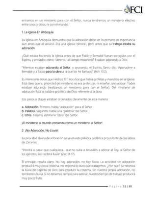 P á g i n a 53 | 88
entramos en un ministerio para con el Señor, nunca tendremos un ministerio efectivo
entre unos y otros, ni con el mundo.
1. La Iglesia En Antioquía
La Iglesia en Antioquía demuestra que la adoración debe ser lo primero en importancia
aun antes que el servicio. Era una iglesia "obrera", pero antes que su trabajo estaba su
adoración.
¿Qué estaba haciendo la iglesia antes de que Pablo y Bernabé fueran escogidos por el
Espíritu y enviados como "obreros" al campo misionero? Estaban adorando a Dios.
"Mientras estaban adorando al Señor, y ayunando, el Espíritu Santo dijo: Apartadme a
Bernabé y a Saulo para la obra a la que los he llamado" (Hch 13:2).
Es interesante notar que Hechos 13:1 nos dice que había profetas y maestros en la Iglesia.
Está claro que su prioridad de ministerio no era profetizar, ni enseñar, sino adorar. Todos
estaban adorando (realizando un ministerio para con el Señor). Del ministerio de
adoración fluía la palabra profética de Dios referente a la obra.
Los pasos o etapas estaban ordenados claramente de esta manera:
a. Adoración. Primero, había "adoración" para el Señor.
b. Palabra. Segundo, había una "palabra" del Señor.
c. Obra. Tercero, estaba la "obra" del Señor.
¡El ministerio al mundo comienza como un ministerio al Señor!
2. ¡No Adoración, No Lluvia!
La prioridad divina de adoración se ve en esta palabra profética procedente de los labios
de Zacarías:
"Vendrá a pasar que cualquiera… que no suba a Jerusalén a adorar al Rey, al Señor de
los ejércitos, no recibirá lluvia" (Zac 14:17).
El principio resulta claro: No hay adoración, no hay lluvia. La actividad sin adoración
producirá muy poca cosecha, no importa lo duro que trabajemos. ¿Por qué? Se necesita
la lluvia del Espíritu de Dios para producir la cosecha. Sin nuestra propia adoración, no
tendremos lluvia. Si no tenemos tiempo para adorar, nuestro tiempo de trabajo producirá
muy poco fruto.
 