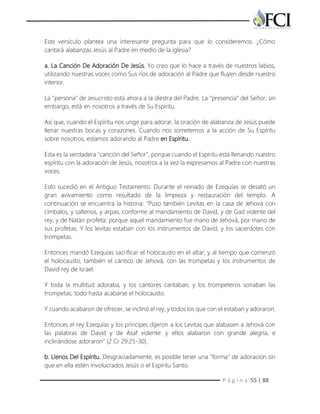 P á g i n a 55 | 88
Este versículo plantea una interesante pregunta para que lo consideremos. ¿Cómo
cantará alabanzas Jesús al Padre en medio de la iglesia?
a. La Canción De Adoración De Jesús. Yo creo que lo hace a través de nuestros labios,
utilizando nuestras voces como Sus ríos de adoración al Padre que fluyen desde nuestro
interior.
La "persona" de Jesucristo está ahora a la diestra del Padre. La "presencia" del Señor, sin
embargo, está en nosotros a través de Su Espíritu.
Así que, cuando el Espíritu nos unge para adorar, la oración de alabanza de Jesús puede
llenar nuestras bocas y corazones. Cuando nos sometemos a la acción de Su Espíritu
sobre nosotros, estamos adorando al Padre en Espíritu.
Esta es la verdadera "canción del Señor", porque cuando el Espíritu está llenando nuestro
espíritu con la adoración de Jesús, nosotros a la vez la expresamos al Padre con nuestras
voces.
Esto sucedió en el Antiguo Testamento. Durante el reinado de Ezequías se desató un
gran avivamiento como resultado de la limpieza y restauración del templo. A
continuación se encuentra la historia: "Puso también Levitas en la casa de Jehová con
címbalos, y salterios, y arpas, conforme al mandamiento de David, y de Gad vidente del
rey, y de Natán profeta: porque aquel mandamiento fue mano de Jehová, por mano de
sus profetas. Y los levitas estaban con los instrumentos de David, y los sacerdotes con
trompetas.
Entonces mandó Ezequías sacrificar el holocausto en el altar; y al tiempo que comenzó
el holocausto, también el cántico de Jehová, con las trompetas y los instrumentos de
David rey de Israel.
Y toda la multitud adoraba, y los cantores cantaban, y los trompeteros sonaban las
trompetas; todo hasta acabarse el holocausto.
Y cuando acabaron de ofrecer, se inclinó el rey, y todos los que con el estaban y adoraron.
Entonces el rey Ezequías y los príncipes dijeron a los Levitas que alabasen a Jehová con
las palabras de David y de Asaf vidente: y ellos alabaron con grande alegría, e
inclinándose adoraron" (2 Cr 29:25-30).
b. Llenos Del Espíritu. Desgraciadamente, es posible tener una "forma" de adoración sin
que en ella estén involucrados Jesús o el Espíritu Santo.
 