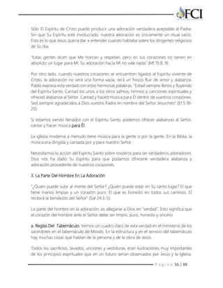 P á g i n a 56 | 88
Sólo El Espíritu de Cristo puede producir una adoración verdadera aceptable al Padre.
Sin que Su Espíritu esté involucrado, nuestra adoración es únicamente un ritual vacío.
Esto es lo que Jesús quería dar a entender cuando hablaba sobre los dirigentes religiosos
de Su día:
"Estas gentes dicen que Me honran y respetan, pero en sus corazones no tienen en
absoluto un lugar para Mí. Su adoración hacia Mí no vale nada" (Mt 15:8, 9).
Por otro lado, cuando nuestros corazones se encuentren ligados al Espíritu viviente de
Cristo, la adoración no será una forma vacía, será un fresco fluir de amor y alabanza.
Pablo expresa esta verdad con estas hermosas palabras: "Estad siempre llenos y fluyendo
del Espíritu Santo. Cantad los unos a los otros salmos, himnos y canciones espirituales y
ofreced alabanza al Señor. Cantad y haced música para Él dentro de vuestros corazones.
Sed siempre agradecidos a Dios vuestro Padre en nombre del Señor Jesucristo" (Ef 5:18-
20).
Si estamos siendo llenados con el Espíritu Santo, podemos ofrecer alabanzas al Señor,
cantar y hacer música para Él.
La iglesia moderna a menudo tiene música para la gente o por la gente. En la Biblia, la
música era dirigida y cantada por y para nuestro Señor.
Necesitamos la acción del Espíritu Santo sobre nosotros para ser verdaderos adoradores.
Dios nos ha dado Su Espíritu para que podamos ofrecerle verdadera alabanza y
adoración procedente de nuestros corazones.
3. La Parte Del Hombre En La Adoración
"¿Quién puede subir al monte del Señor? ¿Quién puede estar en Su santo lugar? El que
tiene manos limpias y un corazón puro. El que es honesto en todos sus caminos. El
recibirá la bendición del Señor" (Sal 24:3-5).
La parte del hombre en la adoración, es allegarse a Dios en "verdad". Esto significa que
el corazón del hombre ante el Señor debe ser limpio, puro, honesto y sincero.
a. Reglas Del Tabernáculo. Vemos un cuadro claro de esta verdad en el ministerio de los
sacerdotes en el tabernáculo de Moisés. En la estructura y en el servicio del tabernáculo
hay muchas cosas que hablan de la persona y de la obra de Jesús.
Todos los sacrificios, lavados, unciones y vestiduras, eran ilustraciones muy importantes
de los principios espirituales que en un futuro serían observados por Jesús y la Iglesia.
 