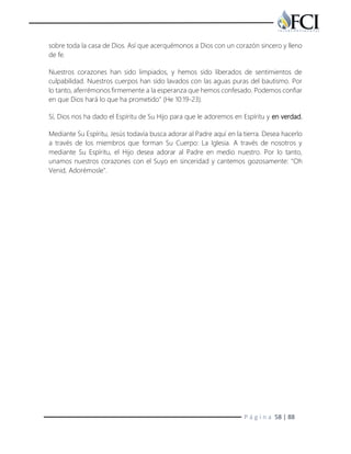 P á g i n a 58 | 88
sobre toda la casa de Dios. Así que acerquémonos a Dios con un corazón sincero y lleno
de fe.
Nuestros corazones han sido limpiados, y hemos sido liberados de sentimientos de
culpabilidad. Nuestros cuerpos han sido lavados con las aguas puras del bautismo. Por
lo tanto, aferrémonos firmemente a la esperanza que hemos confesado. Podemos confiar
en que Dios hará lo que ha prometido" (He 10:19-23).
Sí, Dios nos ha dado el Espíritu de Su Hijo para que le adoremos en Espíritu y en verdad.
Mediante Su Espíritu, Jesús todavía busca adorar al Padre aquí en la tierra. Desea hacerlo
a través de los miembros que forman Su Cuerpo: La Iglesia. A través de nosotros y
mediante Su Espíritu, el Hijo desea adorar al Padre en medio nuestro. Por lo tanto,
unamos nuestros corazones con el Suyo en sinceridad y cantemos gozosamente: "Oh
Venid, Adorémosle".
 