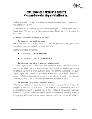 P á g i n a 59 | 88
Tema: Dedicado a Alcanzar la Madurez,
Comprendiendo las etapas de la Madurez.
3
Jesús le respondió: —Te digo la verdad, a menos que nazcas de nuevo, no puedes ver el
reino de Dios. (Jn 3.3) NTV
6
El ser humano sólo puede reproducir la vida humana, pero la vida espiritual nace del
Espíritu Santo. 7
Así que no te sorprendas cuando digo: “Tienen que nacer de nuevo”. (Jn
3.6–7). NTV
¿Quiénes son los seguidores devotos de Cristo?
1. Personas que han Nacido de nuevo.
16
»Pues Dios amó tanto al mundo que dio a su único Hijo, para que todo el que crea en él
no se pierda, sino que tenga vida eterna. (Jn 3.16). NTV
Dos formas prácticas de saberlo:
 Si lo conoces, tu Lo vas a expresar.
 Si lo conoces, tu verás TU vida Cambiada.
2. Personas que han cedido la Autoridad sobre sus vidas.
8
—Señor —dijo el oficial—, no soy digno de que entres en mi casa. Tan sólo pronuncia la
palabra desde donde estás y mi siervo se sanará. 9
Lo sé porque estoy bajo la autoridad de
mis oficiales superiores y tengo autoridad sobre mis soldados. Sólo tengo que decir:
“Vayan”, y ellos van o “vengan”, y ellos vienen. Y si les digo a mis esclavos: “Hagan esto”,
lo hacen. 10
Al oírlo, Jesús quedó asombrado. Se dirigió a los que lo seguían y dijo: «Les digo
la verdad, ¡no he visto una fe como ésta en todo Israel! Mateo 8:8-10 NTV
3. Personas que crecen hacia La Madurez Completa.
11
Ahora bien, Cristo dio los siguientes dones a la iglesia: los apóstoles, los profetas, los
evangelistas, y los pastores y maestros. 12
Ellos tienen la responsabilidad de preparar al
pueblo de Dios para que lleve a cabo la obra de Dios y edifique la iglesia, es decir, el cuerpo
de Cristo. 13
Ese proceso continuará hasta que todos alcancemos tal unidad en nuestra fe
y conocimiento del Hijo de Dios que seamos maduros en el Señor… Efesios 4:11-13 NTV
 