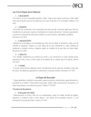P á g i n a 60 | 88
Las Cinco Etapas de la Madurez
1. El BUSCADOR.
6
De hecho, sin fe es imposible agradar a Dios. Todo el que desee acercarse a Dios debe
creer que él existe y que él recompensa a los que lo buscan con sinceridad. Hebreos 11:6
NTV
2. El INFANTE.
2
No imiten las conductas ni las costumbres de este mundo, más bien dejen que Dios los
transforme en personas nuevas al cambiarles la manera de pensar. Entonces aprenderán
a conocer la voluntad de Dios para ustedes, la cual es buena, agradable y perfecta.
Romanos 12:2 NTV
3. El ADOLESCENTE.
3
Basado en el privilegio y la autoridad que Dios me ha dado, le advierto a cada uno de
ustedes lo siguiente: ninguno se crea mejor de lo que realmente es. Sean realistas al
evaluarse a ustedes mismos, háganlo según la medida de fe que Dios les haya dado.
Romanos 12:3 NTV
4. El ADULTO.
15
En cambio, hablaremos la verdad con amor y así creceremos en todo sentido hasta
parecernos más y más a Cristo, quien es la cabeza de su cuerpo, que es la iglesia. Efesios
4:15 NTV
5. El PADRE
1
Los que somos fuertes debemos tener consideración de los que son sensibles a este tipo
de cosas. No debemos agradarnos solamente a nosotros mismos. Romanos 15:1 NTV
La Etapa del Buscador
7
»Sigue pidiendo y recibirás lo que pides; sigue buscando y encontrarás; sigue llamando, y
la puerta se te abrirá. 8
Pues todo el que pide, recibe; todo el que busca, encuentra; y a
todo el que llama, se le abrirá la puerta.” Mateo 7:7-8 NTV
Tres tipos de Buscadores
1. El Buscador EN CRISIS.
12
Abandonaron al SEÑOR, Dios de sus antepasados, quien los había sacado de Egipto.
Siguieron y rindieron culto a otros dioses —los dioses de los pueblos vecinos— y así
provocaron el enojo del SEÑOR. Jueces 2:11 NTV
 