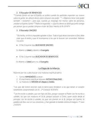 P á g i n a 61 | 88
2. El Buscador DE BENEFICIOS
18
Cuando Simón vio que el Espíritu se recibía cuando los apóstoles imponían sus manos
sobre la gente, les ofreció dinero para comprar ese poder. 19
—Déjenme tener este poder
también —exclamó—, para que, cuando yo imponga mis manos sobre las personas,
¡reciban el Espíritu Santo! 20
Pedro le respondió: —¡Que tu dinero se destruya junto contigo
por pensar que es posible comprar el don de Dios! Hechos 8:18-20 NTV
3. El Buscador SINCERO
6
De hecho, sin fe es imposible agradar a Dios. Todo el que desee acercarse a Dios debe
creer que él existe y que él recompensa a los que lo buscan con sinceridad. Hebreos
11:6 NTV
 El No Creyente tipo BUSCADOR SINCERO.
Es Abierto a Usted y abierto al Evangelio
 El No Creyente tipo BUSCADOR DE BENEFICIOS.
Es Abierto a Usted pero no al Evangelio
La Etapa de la Infancia
Razones por las cuales buscar una madurez espiritual plena:
1. Somos MANDADOS a crecer.
2. El crecimiento espiritual requiere INTENCIONALIDAD.
3. La madurez es MEDIDA en etapas o niveles.
9
Los ojos del SEÑOR recorren toda la tierra para fortalecer a los que tienen el corazón
totalmente comprometido con él… 2ª Crónicas 16:9 NTV
14
Les he escrito a ustedes, que son hijos de Dios, porque conocen al Padre. Les he escrito a
ustedes, los que son maduros en la fe, porque conocen a Cristo, quien existe desde el
principio. Les he escrito a ustedes, los que son jóvenes en la fe, porque son fuertes; la
palabra de Dios vive en sus corazones, y han ganado la batalla contra el maligno. 1ª Juan
2:14 NTV
 