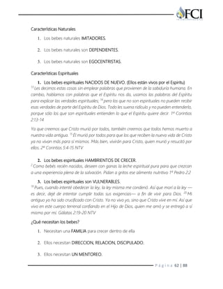 P á g i n a 62 | 88
Características Naturales
1. Los bebes naturales IMITADORES.
2. Los bebes naturales son DEPENDIENTES.
3. Los bebes naturales son EGOCENTRISTAS.
Características Espirituales
1. Los bebes espirituales NACIDOS DE NUEVO. (Ellos están vivos por el Espiritu)
13
Les decimos estas cosas sin emplear palabras que provienen de la sabiduría humana. En
cambio, hablamos con palabras que el Espíritu nos da, usamos las palabras del Espíritu
para explicar las verdades espirituales; 14
pero los que no son espirituales no pueden recibir
esas verdades de parte del Espíritu de Dios. Todo les suena ridículo y no pueden entenderlo,
porque sólo los que son espirituales entienden lo que el Espíritu quiere decir. 1ª Corintios
2:13-14
Ya que creemos que Cristo murió por todos, también creemos que todos hemos muerto a
nuestra vida antigua. 15
Él murió por todos para que los que reciben la nueva vida de Cristo
ya no vivan más para sí mismos. Más bien, vivirán para Cristo, quien murió y resucitó por
ellos. 2ª Corintios 5:4-15 NTV
2. Los bebes espirituales HAMBRIENTOS DE CRECER.
2
Como bebés recién nacidos, deseen con ganas la leche espiritual pura para que crezcan
a una experiencia plena de la salvación. Pidan a gritos ese alimento nutritivo 1ª Pedro 2:2
3. Los bebes espirituales son VULNERABLES.
19
Pues, cuando intenté obedecer la ley, la ley misma me condenó. Así que morí a la ley —
es decir, dejé de intentar cumplir todas sus exigencias— a fin de vivir para Dios. 20
Mi
antiguo yo ha sido crucificado con Cristo. Ya no vivo yo, sino que Cristo vive en mí. Así que
vivo en este cuerpo terrenal confiando en el Hijo de Dios, quien me amó y se entregó a sí
mismo por mí. Gálatas 2:19-20 NTV
¿Qué necesitan los bebes?
1. Necesitan una FAMILIA para crecer dentro de ella
2. Ellos necesitan DIRECCION, RELACION, DISCIPULADO.
3. Ellos necesitan UN MENTOREO.
 