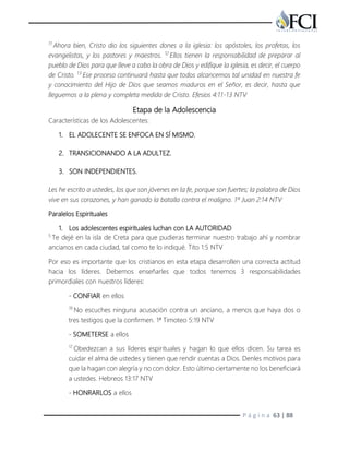 P á g i n a 63 | 88
11
Ahora bien, Cristo dio los siguientes dones a la iglesia: los apóstoles, los profetas, los
evangelistas, y los pastores y maestros. 12
Ellos tienen la responsabilidad de preparar al
pueblo de Dios para que lleve a cabo la obra de Dios y edifique la iglesia, es decir, el cuerpo
de Cristo. 13
Ese proceso continuará hasta que todos alcancemos tal unidad en nuestra fe
y conocimiento del Hijo de Dios que seamos maduros en el Señor, es decir, hasta que
lleguemos a la plena y completa medida de Cristo. Efesios 4:11-13 NTV
Etapa de la Adolescencia
Características de los Adolescentes:
1. EL ADOLECENTE SE ENFOCA EN SÍ MISMO.
2. TRANSICIONANDO A LA ADULTEZ.
3. SON INDEPENDIENTES.
Les he escrito a ustedes, los que son jóvenes en la fe, porque son fuertes; la palabra de Dios
vive en sus corazones, y han ganado la batalla contra el maligno. 1ª Juan 2:14 NTV
Paralelos Espirituales
1. Los adolescentes espirituales luchan con LA AUTORIDAD
5
Te dejé en la isla de Creta para que pudieras terminar nuestro trabajo ahí y nombrar
ancianos en cada ciudad, tal como te lo indiqué. Tito 1:5 NTV
Por eso es importante que los cristianos en esta etapa desarrollen una correcta actitud
hacia los líderes. Debemos enseñarles que todos tenemos 3 responsabilidades
primordiales con nuestros líderes:
- CONFIAR en ellos
19
No escuches ninguna acusación contra un anciano, a menos que haya dos o
tres testigos que la confirmen. 1ª Timoteo 5:19 NTV
- SOMETERSE a ellos
17
Obedezcan a sus líderes espirituales y hagan lo que ellos dicen. Su tarea es
cuidar el alma de ustedes y tienen que rendir cuentas a Dios. Denles motivos para
que la hagan con alegría y no con dolor. Esto último ciertamente no los beneficiará
a ustedes. Hebreos 13:17 NTV
- HONRARLOS a ellos
 
