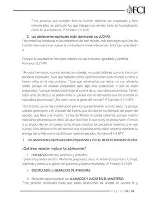 P á g i n a 64 | 88
17
Los ancianos que cumplen bien su función deberían ser respetados y bien
remunerados, en particular los que trabajan con esmero tanto en la predicación
como en la enseñanza. 1ª Timoteo 5:17 NTV
2. Los adolescentes espirituales están dominando sus LUCHAS.
2
No imiten las conductas ni las costumbres de este mundo, más bien dejen que Dios los
transforme en personas nuevas al cambiarles la manera de pensar. Entonces aprenderán
a
Conocer la voluntad de Dios para ustedes, la cual es buena, agradable y perfecta.
Romanos 12:2 NTV
1
Amados hermanos, cuando estuve con ustedes, no pude hablarles como lo haría con
personas espirituales. Tuve que hablarles como si pertenecieran a este mundo o como si
fueran niños en la vida cristiana. 2
Tuve que alimentarlos con leche, no con alimento
sólido, porque no estaban preparados para algo más sustancioso. Y aún no están
preparados, 3
porque todavía están bajo el control de su naturaleza pecaminosa. Tienen
celos unos de otros y se pelean entre sí. ¿Acaso eso no demuestra que los controla su
naturaleza pecaminosa? ¿No viven como la gente del mundo? 1ª Corintios 3:1-3 NTV
1
Por lo tanto, ya no hay condenación para los que pertenecen a Cristo Jesús; 2
y porque
ustedes pertenecen a él, el poder del Espíritu que da vida los ha libertado del poder del
pecado, que lleva a la muerte. 3
La ley de Moisés no podía salvarnos, porque nuestra
naturaleza pecaminosa es débil. Así que Dios hizo lo que la ley no podía hacer. Él envió
a su propio Hijo en un cuerpo como el que nosotros los pecadores tenemos; y en ese
cuerpo, Dios declaró el fin del dominio que el pecado tenía sobre nosotros mediante la
entrega de su Hijo como sacrificio por nuestros pecados. Romanos 8:1-3 NTV
3. Los adolescentes espirituales están empezando a VER AL MUNDO alrededor de ellos.
¿Qué áreas necesitan madurar los adolescentes?
1. LIDERAZGO efectivo, amoroso y protector
2
predica la palabra de Dios. Mantente preparado, sea o no el tiempo oportuno. Corrige,
reprende y anima a tu gente con paciencia y buena enseñanza. 2ª Timoteo 4:2 NTV
2. DISCIPULADO y LIBERACION DE ATADURAS
3. Dirección para encontrar sus LLAMADOS Y LUGAR EN EL MINISTERIO.
13
Ese proceso continuará hasta que todos alcancemos tal unidad en nuestra fe y
 
