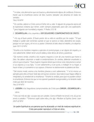 P á g i n a 66 | 88
10
ni robar, sino demostrar que son buenos y absolutamente dignos de confianza. Entonces
harán que la enseñanza acerca de Dios nuestro Salvador sea atractiva en todos los
sentidos.
Tito 2:10 NTV
15
En cambio, adoren a Cristo como el Señor de su vida. Si alguien les pregunta acerca de
la esperanza cristiana que tienen, estén siempre preparados para dar una explicación;
16
pero háganlo con humildad y respeto. 1ª Pedro 3:15-16
2. DESARROLLAN a los creyentes a SER SEGUIDORES COMPROMETIDOS DE CRISTO.
11
»Yo soy el buen pastor. El buen pastor da su vida en sacrificio por las ovejas. 12
El que
trabaja a sueldo sale corriendo cuando ve que se acerca un lobo; abandona las ovejas,
porque no son suyas y él no es su pastor. Entonces el lobo ataca el rebaño y lo dispersa.
Juan 10:11-12 NTV
2
Enseña a los hombres mayores a ejercitar el control propio, a ser dignos de respeto y a
vivir sabiamente. Deben tener una fe sólida y estar llenos de amor y paciencia.
3
De manera similar, enseña a las mujeres mayores a vivir de una manera que honre a
Dios. No deben calumniar a nadie ni emborracharse. En cambio, deberían enseñarles a
otros lo que es bueno. 4
Esas mujeres mayores tienen que instruir a las más jóvenes a amar
a sus esposos y a sus hijos, 5
a vivir sabiamente y a ser puras, a trabajar en su hogar, a
hacer el bien y a someterse a sus esposos. Entonces no deshonrarán la palabra de Dios.
6
Del mismo modo, anima a los hombres jóvenes a vivir sabiamente. 7
Y sé tú mismo un
ejemplo para ellos al hacer todo tipo de buenas acciones. Que todo lo que hagas refleje la
integridad y la seriedad de tu enseñanza. 8
Enseña la verdad, para que no puedan criticar
tu enseñanza. Entonces los que se nos oponen quedarán avergonzados y no tendrán nada
malo que decir de nosotros.
Tito 2:2-8 NTV
3. LIDERÁN a los Seguidores comprometidos de Cristo para DIRIGIR y DESARROLLAR a
otros.
21
Una vez más les dijo: «La paz sea con ustedes. Como el Padre me envió a mí, así yo los
envío a ustedes». 22
Entonces sopló sobre ellos y les dijo: «Reciban al Espíritu Santo. Juan
20:21-22 NTV
Un padre Espiritual es una persona que ha alcanzado un nivel de madurez espiritual en
Cristo para poder reproducir a Cristo en otros.
 