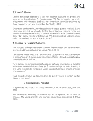 P á g i n a 4 | 88
3. Acércate En Oración.
La clase de flaqueza (debilidad) a la cual Dios responde, es aquélla que produce una
sensación de dependencia en Él. Cuando oramos: "Oh Dios, te necesito y no puedo
arreglármelas sin ti", de seguro que Él obra para nuestro bien. Venimos a ser como el rey
David cuando oró: "…mi alma tiene sed de Dios" (Sal 63:1; 84:2).
En contraste con lo anterior, una vida egocéntrica de seguro que nos paralizará. Es una
barrera que impedirá que el poder de Dios fluya a través de nosotros. Es vital que
renuncie a esa clase de carnalidad y se torne de ella. Reconozca que Dios es la fortaleza
de su vida y que no necesita sentir temor (Sal 27:1). Dios se mostrará poderoso a favor
de los que le reverencian, adoran y dependen de Él.
4. Reemplaza Tus Fuerzas Por Sus Fuerzas
"Los mancebos se fatigan y se cansan, los mozos flaquean y caen; pero los que esperan
a Jehová tendrán nuevas [renovarán] fuerzas…" (Is 40:30, 31).
La frase clave en este versículo es "tendrán nuevas", que podría ser traducida mejor por
el término "renovar". A medida que esperamos en el Señor, Él tomará nuestras fuerzas y
las reemplazará con las Suyas.
No es cuestión de combinar nuestras fuerzas con las Suyas, sino más bien la completa
eliminación de nuestras fuerzas, a fin de que Él implante las Suyas. Dios está diciendo: "Si
eres fuerte en tu opinión, yo no puedo usarte. Si puedes hacerlo por ti mismo, entonces
no me necesitas".
¿Qué nos pide el Señor que hagamos antes de que Él "renueve o cambie" nuestras
fuerzas por las Suyas?
a. Reconozcamos Su Necesidad.
El rey David escribió: "Este pobre clamó, y oyó Jehová, Y libró de todas sus angustias" (Sal
34:6).
Asaf reconoció su debilidad y necesidad de Dios en las siguientes palabras llenas de
emoción: "Mas yo era ignorante, y no entendía: Era como una bestia acerca de ti" (Sal
73:22).
 