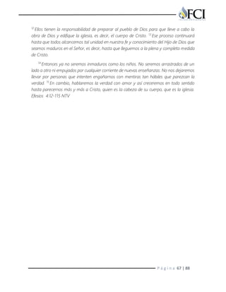 P á g i n a 67 | 88
12
Ellos tienen la responsabilidad de preparar al pueblo de Dios para que lleve a cabo la
obra de Dios y edifique la iglesia, es decir, el cuerpo de Cristo. 13
Ese proceso continuará
hasta que todos alcancemos tal unidad en nuestra fe y conocimiento del Hijo de Dios que
seamos maduros en el Señor, es decir, hasta que lleguemos a la plena y completa medida
de Cristo.
14
Entonces ya no seremos inmaduros como los niños. No seremos arrastrados de un
lado a otro ni empujados por cualquier corriente de nuevas enseñanzas. No nos dejaremos
llevar por personas que intenten engañarnos con mentiras tan hábiles que parezcan la
verdad. 15
En cambio, hablaremos la verdad con amor y así creceremos en todo sentido
hasta parecernos más y más a Cristo, quien es la cabeza de su cuerpo, que es la iglesia.
Efesios 4:12-115 NTV
 