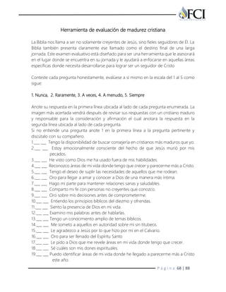 P á g i n a 68 | 88
Herramienta de evaluación de madurez cristiana
La Biblia nos llama a ser no solamente creyentes de Jesús, sino fieles seguidores de Él. La
Biblia también presenta claramente ese llamado como el destino final de una larga
jornada. Este examen evaluativo está diseñado para ser una herramienta que le asesorará
en el lugar donde se encuentra en su jornada y le ayudará a enfocarse en aquellas áreas
específicas donde necesita desarrollarse para lograr ser un seguidor de Cristo
Conteste cada pregunta honestamente, evalúese a sí mismo en la escala del 1 al 5 como
sigue:
1. Nunca, 2. Raramente, 3. A veces, 4. A menudo, 5. Siempre
Anote su respuesta en la primera línea ubicada al lado de cada pregunta enumerada. La
imagen más acertada vendrá después de revisar sus respuestas con un cristiano maduro
y responsable para la consideración y afirmación el cual anotara la respuesta en la
segunda línea ubicada al lado de cada pregunta.
Si no entiende una pregunta anote 1 en la primera línea a la pregunta pertinente y
discútalo con su compañero.
1.___ ___ Tengo la disponibilidad de buscar consejería en cristianos más maduros que yo.
2.___ ___ Estoy emocionalmente consciente del hecho de que Jesús murió por mis
pecados.
3.___ ___ He visto como Dios me ha usado fuera de mis habilidades.
4.___ ___ Reconozco áreas de mi vida donde tengo que crecer y parecerme más a Cristo.
5.___ ___ Tengo el deseo de suplir las necesidades de aquellos que me rodean.
6.___ ___ Oro para llegar a amar y conocer a Dios de una manera más íntima.
7.___ ___ Hago mi parte para mantener relaciones sanas y saludables.
8.___ ___ Comparto mi fe con personas no creyentes que conozco.
9.___ ___ Oro sobre mis decisiones antes de comprometerme.
10.___ ___ Entiendo los principios bíblicos del diezmo y ofrendas.
11.___ ___ Siento la presencia de Dios en mi vida.
12.___ ___ Examino mis palabras antes de hablarlas.
13.___ ___ Tengo un conocimiento amplio de temas bíblicos.
14.___ ___ Me someto a aquellos en autoridad sobre mí sin titubeos.
15.___ ___ Le agradezco a Jesús por lo que hizo por mí en el Calvario.
16.___ ___ Oro para ser llenado del Espíritu Santo
17.___ ___ Le pido a Dios que me revele áreas en mi vida donde tengo que crecer.
18.___ ___ Sé cuáles son mis dones espirituales.
19.___ ___ Puedo identificar áreas de mi vida donde he llegado a parecerme más a Cristo
este año.
 