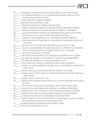 P á g i n a 69 | 88
20.___ ___Tengo gente específica con la que tengo auténtica comunidad cristiana.
21.___ ___ He cultivado relaciones con no creyentes para así poder guiarlos a Cristo.
22.___ ___ Tengo un tiempo íntimo con Dios.
23.___ ___ Doy el 10% de mi ingreso a la Iglesia.
24.___ ___Reconozco la voz de Dios y la sigo.
25.___ ___ Rehúso envolverme en cualquier tipo de chisme.
26.___ ___ Hago mis decisiones desde una cosmovisión bíblica (perspectiva bíblica).
27.___ ___ Reconozco que Dios es la fuente de todos mis talentos y habilidades.
28.___ ___ Soy emocionalmente sensible a las necesidades de la gente que me rodea.
29.___ ___ Oro para que otros cristianos sean llenos del Espíritu Santo.
30.___ ___ Establezco metas específicas en mi crecimiento y madurez espiritual.
31.___ ___ Estoy sirviendo en el lugar que Dios especialmente ha designado para mí en
su cuerpo
32.___ ___ Oro que Jesús sea el Señor de cada decisión que tome en mi vida.
33.___ ___ Sigo el proceso de Mateo 18 cuando descubro un conflicto en mis relaciones.
34.___ ___ Oro con personas con el fin de aceptar a Cristo como su Salvador.
35.___ ___ He visto mis oraciones contestadas.
36.___ ___ Veo bendiciones específicas en mi vida que son resultado de ser un dador.
37.___ ___ Soy capaz de controlar mis emociones en medio de situaciones difíciles.
38.___ ___ Oro para que el Señor use mi boca para edificar a otros.
39.___ ___ Estoy seguro de contestar correctamente sobre preguntas bíblicas.
40.___ ___ Acepto las responsabilidades asociadas de ser una influencia cristiana en la
vida de otros.
41.___ ___ Ayudo a otros a que vean la necesidad del Salvador en sus vidas.
42.___ ___ Desafío a otros a tomar pasos que requieren la llenura del Espíritu Santo para
lograr el éxito.
43.___ ___ Ayudo a otros a madurar en su fe.
44.___ ___ Ayudo a otros a descubrir, desarrollar y usar sus dones espirituales en el cuerpo
de Cristo.
45.___ ___ Oro con otros cristianos para que hagan a Jesús el Señor de sus vidas.
46.___ ___ Ayudo a otros a que bíblicamente resuelvan sus conflictos relacionales.
47.___ ___ Enseño a otros como compartir su fe en la vida de personas no creyentes.
48.___ ___Gente me busca para que ore por ellos y lo hago sin ningún problema.
49.___ ___ Le hablo a otros acerca de la bendición de ser un diezmador.
50.___ ___ Ayudo a que otros vean que Dios está en control a pesar de que no pueden
ver o entender la situación que están atravesando.
51.___ ___Cuidadosamente doy ejemplo de cómo hablar a otros.
52.___ ___ Enseño principios bíblicos a otros.
 
