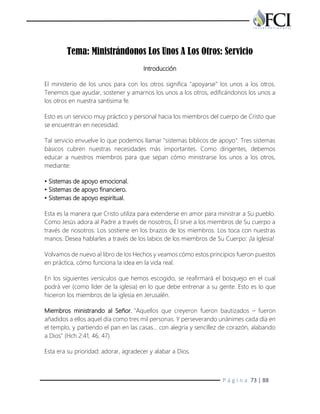 P á g i n a 73 | 88
Tema: Ministrándonos Los Unos A Los Otros: Servicio
Introducción
El ministerio de los unos para con los otros significa "apoyarse" los unos a los otros.
Tenemos que ayudar, sostener y amarnos los unos a los otros, edificándonos los unos a
los otros en nuestra santísima fe.
Esto es un servicio muy práctico y personal hacia los miembros del cuerpo de Cristo que
se encuentran en necesidad.
Tal servicio envuelve lo que podemos llamar "sistemas bíblicos de apoyo". Tres sistemas
básicos cubren nuestras necesidades más importantes. Como dirigentes, debemos
educar a nuestros miembros para que sepan cómo ministrarse los unos a los otros,
mediante:
• Sistemas de apoyo emocional.
• Sistemas de apoyo financiero.
• Sistemas de apoyo espiritual.
Esta es la manera que Cristo utiliza para extenderse en amor para ministrar a Su pueblo.
Como Jesús adora al Padre a través de nosotros, Él sirve a los miembros de Su cuerpo a
través de nosotros. Los sostiene en los brazos de los miembros. Los toca con nuestras
manos. Desea hablarles a través de los labios de los miembros de Su Cuerpo: ¡la Iglesia!
Volvamos de nuevo al libro de los Hechos y veamos cómo estos principios fueron puestos
en práctica, cómo funciona la idea en la vida real.
En los siguientes versículos que hemos escogido, se reafirmará el bosquejo en el cual
podrá ver (como líder de la iglesia) en lo que debe entrenar a su gente. Esto es lo que
hicieron los miembros de la iglesia en Jerusalén.
Miembros ministrando al Señor. "Aquellos que creyeron fueron bautizados – fueron
añadidos a ellos aquel día como tres mil personas. Y perseverando unánimes cada día en
el templo, y partiendo el pan en las casas… con alegría y sencillez de corazón, alabando
a Dios" (Hch 2:41, 46, 47).
Esta era su prioridad: adorar, agradecer y alabar a Dios.
 