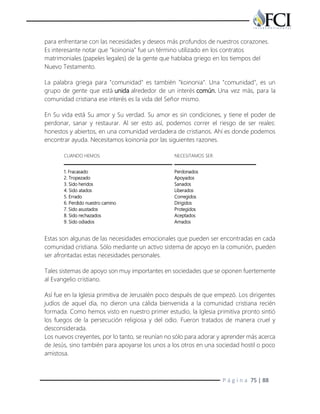 P á g i n a 75 | 88
para enfrentarse con las necesidades y deseos más profundos de nuestros corazones.
Es interesante notar que "koinonia" fue un término utilizado en los contratos
matrimoniales (papeles legales) de la gente que hablaba griego en los tiempos del
Nuevo Testamento.
La palabra griega para "comunidad" es también "koinonia". Una "comunidad", es un
grupo de gente que está unida alrededor de un interés común. Una vez más, para la
comunidad cristiana ese interés es la vida del Señor mismo.
En Su vida está Su amor y Su verdad. Su amor es sin condiciones, y tiene el poder de
perdonar, sanar y restaurar. Al ser esto así, podemos correr el riesgo de ser reales:
honestos y abiertos, en una comunidad verdadera de cristianos. Ahí es donde podemos
encontrar ayuda. Necesitamos koinonía por las siguientes razones.
CUANDO HEMOS: NECESITAMOS SER:
1. Fracasado
2. Tropezado
3. Sido heridos
4. Sido atados
5. Errado
6. Perdido nuestro camino
7. Sido asustados
8. Sido rechazados
9. Sido odiados
Perdonados
Apoyados
Sanados
Liberados
Corregidos
Dirigidos
Protegidos
Aceptados
Amados
Estas son algunas de las necesidades emocionales que pueden ser encontradas en cada
comunidad cristiana. Sólo mediante un activo sistema de apoyo en la comunión, pueden
ser afrontadas estas necesidades personales.
Tales sistemas de apoyo son muy importantes en sociedades que se oponen fuertemente
al Evangelio cristiano.
Así fue en la Iglesia primitiva de Jerusalén poco después de que empezó. Los dirigentes
judíos de aquel día, no dieron una cálida bienvenida a la comunidad cristiana recién
formada. Como hemos visto en nuestro primer estudio, la Iglesia primitiva pronto sintió
los fuegos de la persecución religiosa y del odio. Fueron tratados de manera cruel y
desconsiderada.
Los nuevos creyentes, por lo tanto, se reunían no sólo para adorar y aprender más acerca
de Jesús, sino también para apoyarse los unos a los otros en una sociedad hostil o poco
amistosa.
 