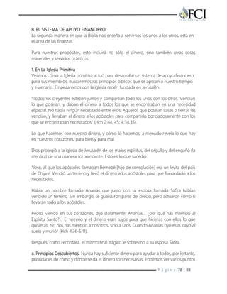 P á g i n a 78 | 88
B. EL SISTEMA DE APOYO FINANCIERO.
La segunda manera en que la Biblia nos enseña a servirnos los unos a los otros, está en
el área de las finanzas.
Para nuestros propósitos, esto incluirá no sólo el dinero, sino también otras cosas
materiales y servicios prácticos.
1. En La Iglesia Primitiva
Veamos cómo la Iglesia primitiva actuó para desarrollar un sistema de apoyo financiero
para sus miembros. Buscaremos los principios bíblicos que se aplican a nuestro tiempo
y escenario. Empezaremos con la iglesia recién fundada en Jerusalén.
"Todos los creyentes estaban juntos y compartían todo los unos con los otros. Vendían
lo que poseían, y daban el dinero a todos los que se encontraban en una necesidad
especial. No había ningún necesitado entre ellos. Aquellos que poseían casas o tierras las
vendían, y llevaban el dinero a los apóstoles para compartirlo bondadosamente con los
que se encontraban necesitados" (Hch 2:44, 45; 4:34,35).
Lo que hacemos con nuestro dinero, y cómo lo hacemos, a menudo revela lo que hay
en nuestros corazones, para bien y para mal.
Dios protegió a la Iglesia de Jerusalén de los malos espíritus, del orgullo y del engaño (la
mentira) de una manera sorprendente. Esto es lo que sucedió:
"José, al que los apóstoles llamaban Bernabé [hijo de consolación] era un levita del país
de Chipre. Vendió un terreno y llevó el dinero a los apóstoles para que fuera dado a los
necesitados.
Había un hombre llamado Ananías que junto con su esposa llamada Safira habían
vendido un terreno. Sin embargo, se guardaron parte del precio, pero actuaron como si
llevaran todo a los apóstoles.
Pedro, viendo en sus corazones, dijo claramente: Ananías… ¿por qué has mentido al
Espíritu Santo?… El terreno y el dinero eran tuyos para que hicieras con ellos lo que
quisieras. No nos has mentido a nosotros, sino a Dios. Cuando Ananías oyó esto, cayó al
suelo y murió" (Hch 4:36-5:11).
Después, como recordará, el mismo final trágico le sobrevino a su esposa Safira.
a. Principios Descubiertos. Nunca hay suficiente dinero para ayudar a todos, por lo tanto,
prioridades de cómo y dónde se da el dinero son necesarias. Podemos ver varios puntos
 