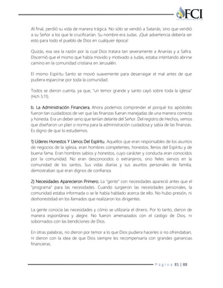 P á g i n a 81 | 88
Al final, perdió su vida de manera trágica. No sólo se vendió a Satanás, sino que vendió
a su Señor a los que le crucificarían. Su nombre era Judas. ¡Qué advertencia debería ser
esto para todo el pueblo de Dios en cualquier época!
Quizás, esa sea la razón por la cual Dios tratara tan severamente a Ananías y a Safira.
Discernió que el mismo que había movido y motivado a Judas, estaba intentando abrirse
camino en la comunidad cristiana en Jerusalén.
El mismo Espíritu Santo se movió suavemente para desarraigar el mal antes de que
pudiera esparcirse por toda la comunidad.
Todos se dieron cuenta, ya que, "un temor grande y santo cayó sobre toda la iglesia"
(Hch 5:11).
b. La Administración Financiera. Ahora podemos comprender el porqué los apóstoles
fueron tan cuidadosos de ver que las finanzas fueran manejadas de una manera correcta
y honesta. Era un deber serio que tenían delante del Señor. Del registro de Hechos, vemos
que diseñaron un plan o norma para la administración cuidadosa y sabia de las finanzas.
Es digno de que lo estudiemos.
1) Líderes Honestos Y Llenos Del Espíritu. Aquellos que eran responsables de los asuntos
de negocios de la iglesia, eran hombres competentes, honestos, llenos del Espíritu y de
buena fama. Eran hombres sabios y honestos, cuyo carácter y conducta eran conocidos
por la comunidad. No eran desconocidos o extranjeros, sino fieles siervos en la
comunidad de los santos. Sus vidas diarias y sus asuntos personales de familia,
demostraban que eran dignos de confianza.
2) Necesidades Aparecieron Primero. La "gente" con necesidades apareció antes que el
"programa" para las necesidades. Cuando surgieron las necesidades personales, la
comunidad estaba informada o se le había hablado acerca de ello. No hubo presión, ni
deshonestidad en los llamados que realizaron los dirigentes.
La gente conocía las necesidades y cómo se utilizaría el dinero. Por lo tanto, dieron de
manera espontánea y alegre. No fueron amenazados con el castigo de Dios, ni
sobornados con las bendiciones de Dios.
En otras palabras, no dieron por temor a lo que Dios pudiera hacerles si no ofrendaban,
ni dieron con la idea de que Dios siempre les recompensaría con grandes ganancias
financieras.
 