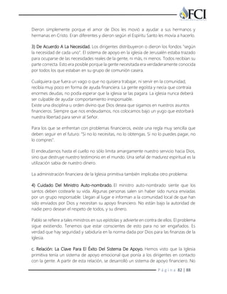 P á g i n a 82 | 88
Dieron simplemente porque el amor de Dios les movió a ayudar a sus hermanos y
hermanas en Cristo. Eran diferentes y dieron según el Espíritu Santo les movía a hacerlo.
3) De Acuerdo A La Necesidad. Los dirigentes distribuyeron o dieron los fondos "según
la necesidad de cada uno". El sistema de apoyo en la iglesia de Jerusalén estaba trazado
para ocuparse de las necesidades reales de la gente, ni más, ni menos. Todos recibían su
parte correcta. Esto era posible porque la gente necesitada era verdaderamente conocida
por todos los que estaban en su grupo de comunión casera.
Cualquiera que fuera un vago o que no quisiera trabajar, ni servir en la comunidad,
recibía muy poco en forma de ayuda financiera. La gente egoísta y necia que contraía
enormes deudas, no podía esperar que la iglesia se las pagara. La iglesia nunca deberá
ser culpable de ayudar comportamiento irresponsable.
Existe una disciplina u orden divino que Dios desea que sigamos en nuestros asuntos
financieros. Siempre que nos endeudamos, nos colocamos bajo un yugo que estorbará
nuestra libertad para servir al Señor.
Para los que se enfrentan con problemas financieros, existe una regla muy sencilla que
deben seguir en el futuro: "Si no lo necesitas, no lo obtengas. Si no lo puedes pagar, no
lo compres".
El endeudarnos hasta el cuello no sólo limita amargamente nuestro servicio hacia Dios,
sino que destruye nuestro testimonio en el mundo. Una señal de madurez espiritual es la
utilización sabia de nuestro dinero.
La administración financiera de la Iglesia primitiva también implicaba otro problema:
4) Cuidado Del Ministro Auto-nombrado. El ministro auto-nombrado siente que los
santos deben costearle su vida. Algunas personas salen sin haber sido nunca enviadas
por un grupo responsable. Llegan al lugar e informan a la comunidad local de que han
sido enviados por Dios y necesitan su apoyo financiero. No están bajo la autoridad de
nadie pero desean el respeto de todos, y su dinero.
Pablo se refiere a tales ministros en sus epístolas y advierte en contra de ellos. El problema
sigue existiendo. Tenemos que estar conscientes de esto para no ser engañados. Es
verdad que hay seguridad y sabiduría en la norma dada por Dios para las finanzas de la
Iglesia.
c. Relación: La Clave Para El Éxito Del Sistema De Apoyo. Hemos visto que la Iglesia
primitiva tenía un sistema de apoyo emocional que ponía a los dirigentes en contacto
con la gente. A partir de esta relación, se desarrolló un sistema de apoyo financiero. No
 