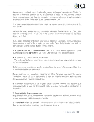 P á g i n a 84 | 88
La manera en que Pedro caminó sobre el agua con Jesús es un buen ejemplo. El salto de
Pedro y su forma de caminar por fe, le sacaron de la barca y le impulsaron a caminar
hacia el tempestuoso mar. Cuando empezó a hundirse por el miedo, Jesús lo tomó y le
enseñó acerca de los peligros de dudar de la Palabra de Dios.
Tras haber aprendido su lección, Pedro volvió caminando con Jesús: dos hombres de fe,
lado a lado.
La fe de Pedro en acción, aún con sus subidas y bajadas, fue bendecida por Dios. Sólo
Pedro le tomó la palabra a Jesús. Sólo Pedro aprendió a caminar en fe sobre el agua (lea
Mateo 14:22-34).
Sí, las Casas Bethel es también un lugar donde podemos aprender a caminar seguros y
sabiamente en el espíritu. Esperando que haya en las Casas Bethel alguien que le dé un
consejo sabio y sano cuando dude y cometa errores.
a. Aprenda A Usar Los Dones Espirituales. Pablo dice: "Todos podemos profetizar… para
que todos podamos aprender" (1 Co 14:31). Este versículo tiene dos significados:
• "Aprendemos" cómo profetizar, haciéndolo.
• "Aprendemos" de lo que escuchamos cuando alguien profetiza. La profecía a menudo
contiene instrucción.
Del primer punto aprendemos que las cosas del espíritu no son sólo dadas por Dios, sino
que también deben ser aprendidas.
No es suficiente ser llamados y dotados por Dios. Tenemos que aprender como
"sobresalir": hacer las cosas sabiamente y bien en nuestro ministerio. Esto requiere
tiempo, educación y experiencia práctica.
El sistema de apoyo espiritual de la iglesia deberá proveer sesiones para aquellos que
desean aprender a usar los Dones del Espíritu o un don ministerial de predicación o
enseñanza.
3. Entrenando En Reuniones Grandes
Es posible enseñar, en reuniones donde hay cientos de personas reunidas, a ministrarnos
unos a otros. Aquí está la forma para hacerlo:
a. Formando Círculos De Oración. Forme círculos de oración con cuatro a seis personas.
Esto se hace parándose en círculo y tomándose de la mano.
 