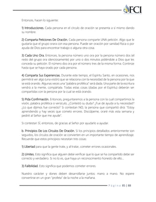 P á g i n a 85 | 88
Entonces, hacen lo siguiente:
1) Introducciones. Cada persona en el círculo de oración se presenta a sí mismo dando
su nombre.
2) Comparta Peticiones De Oración. Cada persona comparte UNA petición. Algo que le
gustaría que el grupo orara con esa persona. Puede ser oración por sanidad física o por
ayuda de Dios para encontrar trabajo o alguna otra cosa.
3) Cada Uno Ora. Entonces, la persona número uno ora por la persona número dos (el
resto del grupo ora silenciosamente) por uno o dos minutos pidiéndole a Dios que les
conceda su petición. El número dos ora por el número tres de la misma forma. Continúe
hasta que se haya orado por cada persona.
4) Comparta Sus Experiencias. Durante este tiempo, el Espíritu Santo, en ocasiones, nos
permitirá ver algo (una visión) que se relaciona con la necesidad de la persona por la que
se está orando. Algunas veces una "palabra profética" será dada. Una parte de la escritura
vendrá a la mente, compártala. Todas estas cosas (dadas por el Espíritu) deberán ser
compartidas con la persona por la cual se está orando.
5) Pida Confirmación. Entonces, preguntaremos a la persona con la cual compartimos la
visión, palabra profética o versículo, ¿Contestó su duda? ¿Fue de ayuda a tu necesidad?
¿Lo que dijimos fue correcto? Si contestan NO, la persona que compartió dirá: "Estoy
aprendiendo y hay veces que cometo errores. Discúlpeme, oraré más esta semana y
pediré al Señor que me ayude".
Si contestan SÍ, entonces, de gracias al Señor por ayudarlo a ayudar.
b. Principios De Los Círculos De Oración. Si los principios detallados anteriormente son
seguidos, los círculos de oración se convierten en un importante tiempo de aprendizaje.
Recuerde que estos principios necesitan tres cosas:
1) Libertad para que la gente trate, y al tratar, cometer errores ocasionales.
2) Límites. Esto significa que alguien debe verificar que lo que se ha compartido debe ser
correcto y verdadero. Si no lo es, que haya un reconocimiento honesto de ello...
3) Falibilidad. Esto significa que podemos cometer errores.
Nuestro carácter y dones deben desarrollarse juntos: mano a mano. No espere
convertirse en un gran "profeta" de la noche a la mañana.
 