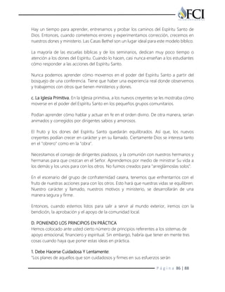 P á g i n a 86 | 88
Hay un tiempo para aprender, entrenarnos y probar los caminos del Espíritu Santo de
Dios. Entonces, cuando cometemos errores y experimentamos corrección, crecemos en
nuestros dones y ministerio. Las Casas Bethel son un lugar ideal para este modelo bíblico.
La mayoría de las escuelas bíblicas y de los seminarios, dedican muy poco tiempo o
atención a los dones del Espíritu. Cuando lo hacen, casi nunca enseñan a los estudiantes
cómo responder a las acciones del Espíritu Santo.
Nunca podemos aprender cómo movernos en el poder del Espíritu Santo a partir del
bosquejo de una conferencia. Tiene que haber una experiencia real donde observemos
y trabajemos con otros que tienen ministerios y dones.
c. La Iglesia Primitiva. En la Iglesia primitiva, a los nuevos creyentes se les mostraba cómo
moverse en el poder del Espíritu Santo en los pequeños grupos comunitarios.
Podían aprender cómo hablar y actuar en fe en el orden divino. De otra manera, serían
animados y corregidos por dirigentes sabios y amorosos.
El fruto y los dones del Espíritu Santo quedarán equilibrados. Así que, los nuevos
creyentes podían crecer en carácter y en su llamado. Ciertamente Dios se interesa tanto
en el "obrero" como en la "obra".
Necesitamos el consejo de dirigentes piadosos, y la comunión con nuestros hermanos y
hermanas para que crezcan en el Señor. Aprendemos por medio de ministrar Su vida a
los demás y los unos para con los otros. No fuimos creados para "arreglárnoslas solos".
En el escenario del grupo de confraternidad casera, tenemos que enfrentarnos con el
fruto de nuestras acciones para con los otros. Esto hará que nuestras vidas se equilibren.
Nuestro carácter y llamado, nuestros motivos y ministerio, se desarrollarán de una
manera segura y firme.
Entonces, cuando estemos listos para salir a servir al mundo exterior, iremos con la
bendición, la aprobación y el apoyo de la comunidad local.
D. PONIENDO LOS PRINCIPIOS EN PRÁCTICA
Hemos colocado ante usted cierto número de principios referentes a los sistemas de
apoyo emocional, financiero y espiritual. Sin embargo, habría que tener en mente tres
cosas cuando haya que poner estas ideas en práctica.
1. Debe Hacerse Cuidadosa Y Lentamente:
"Los planes de aquellos que son cuidadosos y firmes en sus esfuerzos serán
 