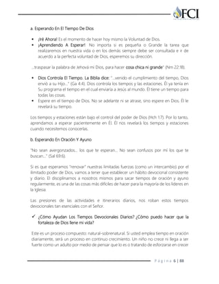 P á g i n a 6 | 88
a. Esperando En El Tiempo De Dios
 ¡Iré Ahora! Es el momento de hacer hoy mismo la Voluntad de Dios.
 ¡Aprendiendo A Esperar! No importa si es pequeña o Grande la tarea que
realizaremos en nuestra vida o en los demás siempre debe ser consultada e ir de
acuerdo a la perfecta voluntad de Dios, esperemos su dirección.
…traspasar la palabra de Jehová mi Dios, para hacer cosa chica ni grande" (Nm 22:18).
 Dios Controla El Tiempo. La Biblia dice: "…venido el cumplimiento del tiempo, Dios
envió a su Hijo…" (Ga 4:4). Dios controla los tiempos y las estaciones. Él ya tenía en
Su programa el tiempo en el cual enviaría a Jesús al mundo. Él tiene un tiempo para
todas las cosas.
 Espere en el tiempo de Dios. No se adelante ni se atrase, sino espere en Dios. Él le
revelará su tiempo.
Los tiempos y estaciones están bajo el control del poder de Dios (Hch 1:7). Por lo tanto,
aprendamos a esperar pacientemente en Él. Él nos revelará los tiempos y estaciones
cuando necesitemos conocerlas.
b. Esperando En Oración Y Ayuno
"No sean avergonzados… los que te esperan… No sean confusos por mí los que te
buscan..." (Sal 69:6).
Si es que esperamos "renovar" nuestras limitadas fuerzas (como un intercambio) por el
ilimitado poder de Dios, vamos a tener que establecer un hábito devocional consistente
y diario. El disciplinarnos a nosotros mismos para sacar tiempos de oración y ayuno
regularmente, es una de las cosas más difíciles de hacer para la mayoría de los líderes en
la Iglesia.
Las presiones de las actividades e itinerarios diarios, nos roban estos tiempos
devocionales tan esenciales con el Señor.
 ¿Cómo Ayudan Los Tiempos Devocionales Diarios? ¿Cómo puedo hacer que la
fortaleza de Dios llene mi vida?
Este es un proceso compuesto: natural-sobrenatural. Si usted emplea tiempo en oración
diariamente, será un proceso en continuo crecimiento. Un niño no crece ni llega a ser
fuerte como un adulto por medio de pensar que lo es o tratando de esforzarse en crecer
 
