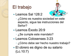 El trabajo
   Leamos Sal 128:2
    ◦ ¿Cómo es nuestra sociedad en este
      aspecto, sigue las instrucciones del
      Señor?
   Leamos Éxodo 20:9
    ◦ ¿Se cumple este mandato?
   Leamos Colosenses 3:23
    ◦ ¿Cómo debe ser hecho nuestro trabajo?
   El obrero es digno de su salario
    (Lc.10:7)
 