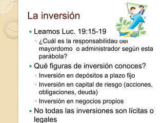 La inversión
   Leamos Luc. 19:15-19
    ◦ ¿Cuál es la responsabilidad del
      mayordomo o administrador según esta
      parábola?
   Qué figuras de inversión conoces?
    ◦ Inversión en depósitos a plazo fijo
    ◦ Inversión en capital de riesgo (acciones,
      obligaciones, deuda)
    ◦ Inversión en negocios propios
   No todas las inversiones son lícitas o
    legales
 
