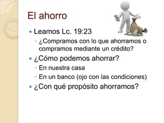 El ahorro
   Leamos Lc. 19:23
    ◦ ¿Compramos con lo que ahorramos o
      compramos mediante un crédito?
   ¿Cómo podemos ahorrar?
    ◦ En nuestra casa
    ◦ En un banco (ojo con las condiciones)
   ¿Con qué propósito ahorramos?
 