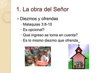 1. La obra del Señor
   Diezmos y ofrendas
    ◦   Malaquias 3:8-10
    ◦   Es opcional?
    ◦   Qué ingreso se toma en cuenta?
    ◦   Es lo mismo diezmo que ofrenda_
 