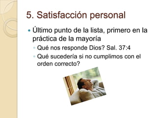 5. Satisfacción personal
   Último punto de la lista, primero en la
    práctica de la mayoría
    ◦ Qué nos responde Dios? Sal. 37:4
    ◦ Qué sucedería si no cumplimos con el
      orden correcto?
 