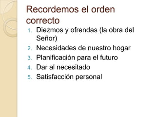 Recordemos el orden
correcto
1.   Diezmos y ofrendas (la obra del
     Señor)
2.   Necesidades de nuestro hogar
3.   Planificación para el futuro
4.   Dar al necesitado
5.   Satisfacción personal
 