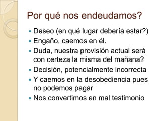 Por qué nos endeudamos?
 Deseo (en qué lugar debería estar?)
 Engaño, caemos en él.
 Duda, nuestra provisión actual será
  con certeza la misma del mañana?
 Decisión, potencialmente incorrecta
 Y caemos en la desobediencia pues
  no podemos pagar
 Nos convertimos en mal testimonio
 