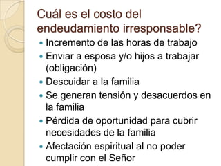 Cuál es el costo del
endeudamiento irresponsable?
 Incremento de las horas de trabajo
 Enviar a esposa y/o hijos a trabajar
  (obligación)
 Descuidar a la familia
 Se generan tensión y desacuerdos en
  la familia
 Pérdida de oportunidad para cubrir
  necesidades de la familia
 Afectación espiritual al no poder
  cumplir con el Señor
 