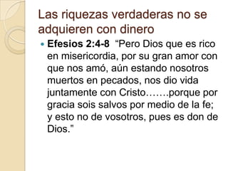 Las riquezas verdaderas no se
adquieren con dinero
   Efesios 2:4-8 “Pero Dios que es rico
    en misericordia, por su gran amor con
    que nos amó, aún estando nosotros
    muertos en pecados, nos dio vida
    juntamente con Cristo…….porque por
    gracia sois salvos por medio de la fe;
    y esto no de vosotros, pues es don de
    Dios.”
 