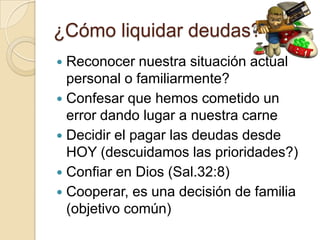 ¿Cómo liquidar deudas?
 Reconocer nuestra situación actual
  personal o familiarmente?
 Confesar que hemos cometido un
  error dando lugar a nuestra carne
 Decidir el pagar las deudas desde
  HOY (descuidamos las prioridades?)
 Confiar en Dios (Sal.32:8)
 Cooperar, es una decisión de familia
  (objetivo común)
 