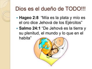 Dios es el dueño de TODO!!!
 Hageo 2:8 “Mía es la plata y mío es
  el oro dice Jehová de los Ejércitos”
 Salmo 24:1 “De Jehová es la tierra y
  su plenitud, el mundo y lo que en el
  habita”
 