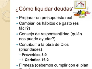 ¿Cómo liquidar deudas?
 Preparar un presupuesto real
 Cambiar los hábitos de gasto (es
  fácil?)
 Consejo de responsabilidad (quién
  nos puede ayudar?)
 Contribuir a la obra de Dios
  (prioridades)
    ◦ Proverbios 3:9
    ◦ 1 Corintios 16:2
   Firmeza (debemos cumplir con el plan
 