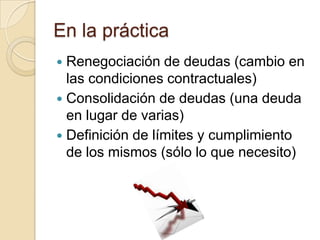 En la práctica
 Renegociación de deudas (cambio en
  las condiciones contractuales)
 Consolidación de deudas (una deuda
  en lugar de varias)
 Definición de límites y cumplimiento
  de los mismos (sólo lo que necesito)
 