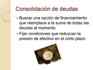 Consolidación de deudas
 Buscar una opción de financiamiento
  que reemplace a la suma de todas las
  deudas al momento
 Fijar condiciones que reduzcan la
  presión de efectivo en el corto plazo
 