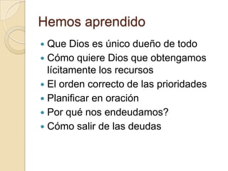 Hemos aprendido
 Que Dios es único dueño de todo
 Cómo quiere Dios que obtengamos
  lícitamente los recursos
 El orden correcto de las prioridades
 Planificar en oración
 Por qué nos endeudamos?
 Cómo salir de las deudas
 