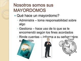 Nosotros somos sus
MAYORDOMOS
   Qué hace un mayordomo?
    ◦ Administra – toma responsabilidad sobre
      algo
    ◦ Gestiona – hace uso de lo que se le
      encomendó según los fines acordados
    ◦ Rinde cuentas – informa a su señor sobre
      su gestión
 