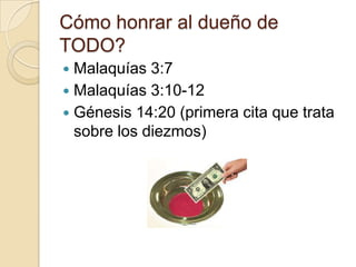 Cómo honrar al dueño de
TODO?
 Malaquías 3:7
 Malaquías 3:10-12
 Génesis 14:20 (primera cita que trata
  sobre los diezmos)
 