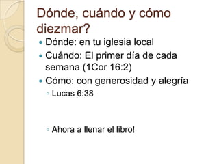 Dónde, cuándo y cómo
diezmar?
 Dónde: en tu iglesia local
 Cuándo: El primer día de cada
  semana (1Cor 16:2)
 Cómo: con generosidad y alegría
    ◦ Lucas 6:38



    ◦ Ahora a llenar el libro!
 