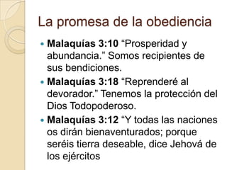 La promesa de la obediencia
 Malaquías 3:10 “Prosperidad y
  abundancia.” Somos recipientes de
  sus bendiciones.
 Malaquías 3:18 “Reprenderé al
  devorador.” Tenemos la protección del
  Dios Todopoderoso.
 Malaquías 3:12 “Y todas las naciones
  os dirán bienaventurados; porque
  seréis tierra deseable, dice Jehová de
  los ejércitos
 